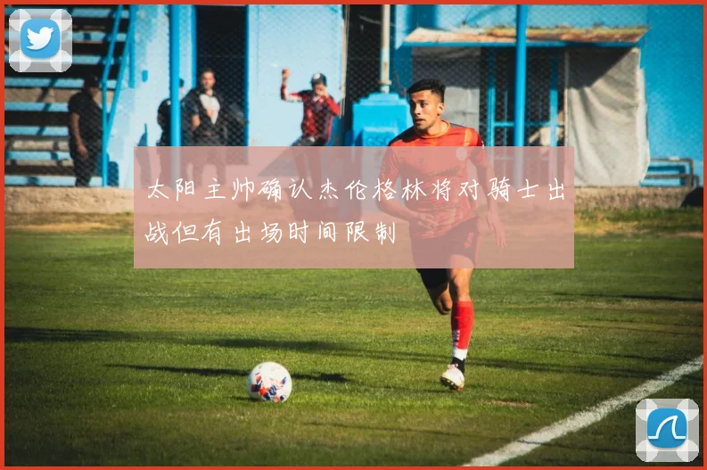 太阳主帅确认杰伦格林将对骑士出战但有出场时间限制
