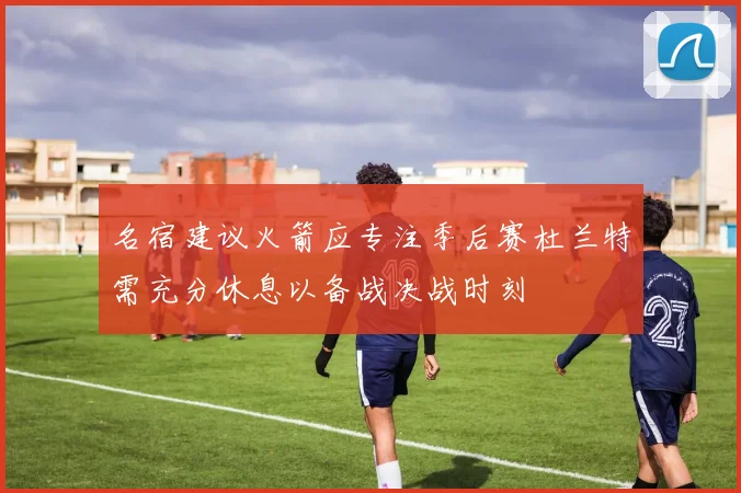 名宿建议火箭应专注季后赛杜兰特需充分休息以备战决战时刻