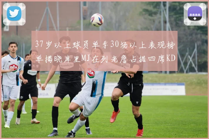 37岁以上球员单季30场以上表现榜单揭晓库里MJ在列老詹占据四席KD今年能否登顶