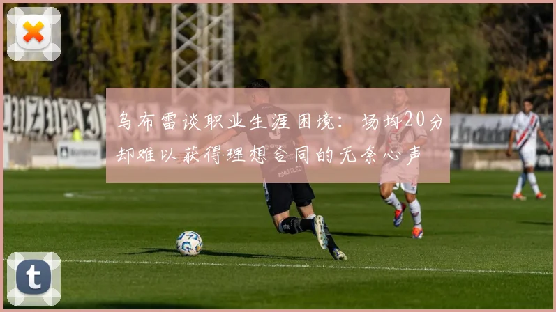 乌布雷谈职业生涯困境：场均20分却难以获得理想合同的无奈心声
