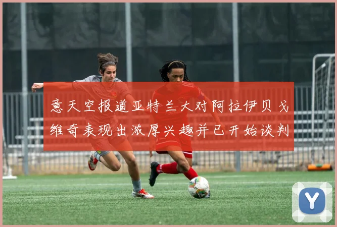 意天空报道亚特兰大对阿拉伊贝戈维奇表现出浓厚兴趣并已开始谈判
