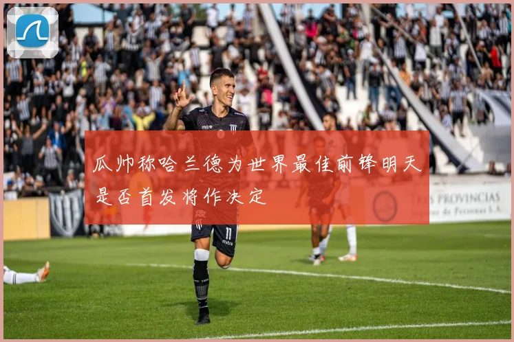 瓜帅称哈兰德为世界最佳前锋明天是否首发将作决定