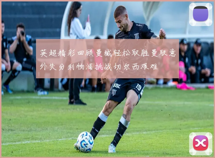 英超精彩回顾曼城轻松取胜曼联意外失分利物浦挑战切尔西艰难
