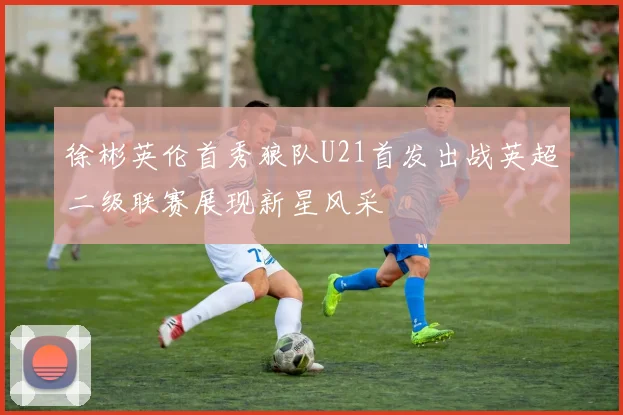 徐彬英伦首秀狼队U21首发出战英超二级联赛展现新星风采