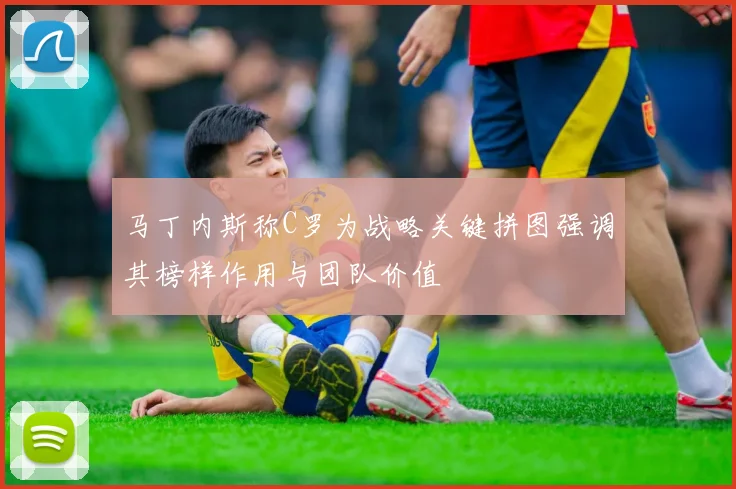 马丁内斯称C罗为战略关键拼图强调其榜样作用与团队价值