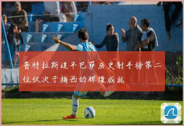 普特拉斯追平巴萨历史射手榜第二位仅次于梅西的辉煌成就