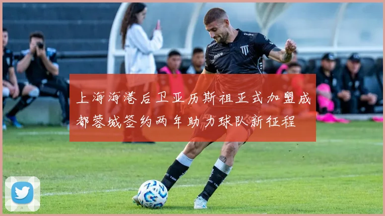 上海海港后卫亚历斯祖正式加盟成都蓉城签约两年助力球队新征程