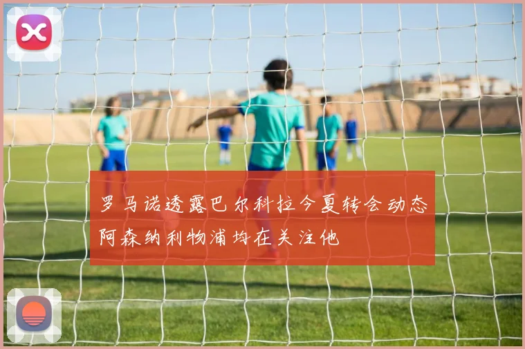 罗马诺透露巴尔科拉今夏转会动态阿森纳利物浦均在关注他