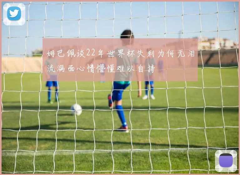 姆巴佩谈22年世界杯失利为何无泪流满面心情懵懂难以自持