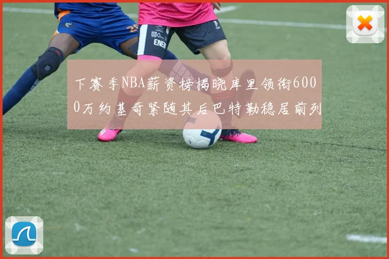 下赛季NBA薪资榜揭晓库里领衔6000万约基奇紧随其后巴特勒稳居前列
