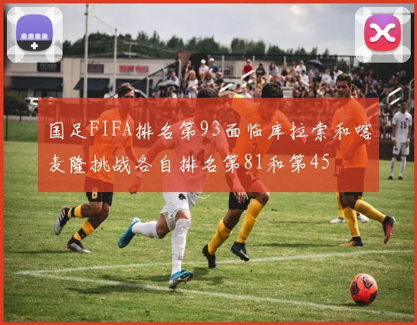 国足FIFA排名第93面临库拉索和喀麦隆挑战各自排名第81和第45