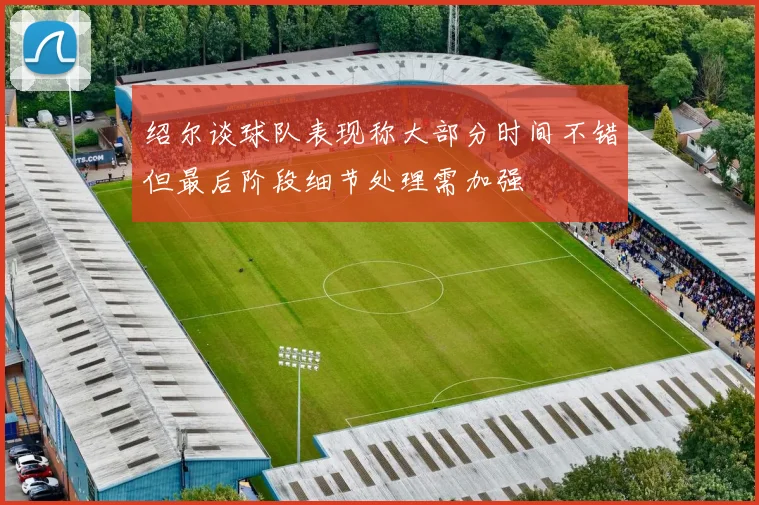 绍尔谈球队表现称大部分时间不错但最后阶段细节处理需加强